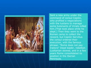 Sent a new army under the command of consul Cepión, who profited a negociations with the lusitans to manage some liutenants of Viriato killed him.(That took place while he slept.) Then they went to the Roman camp to collect the reward, but Cepión Servilius the consul ordered their  execution, with the famous phrase: "Rome does not pay traitors" Dead leader, rebellion Lusitanian slowed, and in a few years Rome consolidated its position in the Iberian Peninsula. 