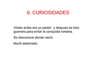 6. CURIOSIDADES

Viriato antes era un pastor y despues se hizo
guerrero para evitar la conquista romana.
Se desconoce donde nació.
Murió asesinado.
 