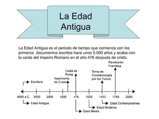 La Edad
                     Antigua

La Edad Antigua es el periodo de tiempo que comienza con los
primeros documentos escritos hace unos 5.000 años y acaba con
la caída del Imperio Romano en el año 476 después de cristo.
 
