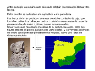Antes de llegar los romanos a la península estaban asentados los Celtas y los
Íberos.
Estos pueblos se dedicaban a la agricultura y a la ganadería.
Los iberos vivían en poblados, en casas de adobe con techo de paja, que
formaban calles. Los celtas, en castros o poblados compuestos de casas de
planta circular, de adobe o piedra, que no formaban calles.
Unos y otros nos han dejado muestras de su cultura. Destacan, entre sus
figuras talladas en piedra, La Dama de Elche (iberos) y los verracos (animales
de piedra con significado probablemente religioso, )como Los Toros de
Guisando en Ávila.



                          La Dama
                          de Elche
 