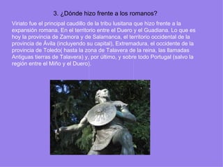 3. ¿Dónde hizo frente a los romanos?
Viriato fue el principal caudillo de la tribu lusitana que hizo frente a la
expansión romana. En el territorio entre el Duero y el Guadiana. Lo que es
hoy la provincia de Zamora y de Salamanca, el territorio occidental de la
provincia de Ávila (incluyendo su capital), Extremadura, el occidente de la
provincia de Toledo( hasta la zona de Talavera de la reina, las llamadas
Antiguas tierras de Talavera) y, por último, y sobre todo Portugal (salvo la
región entre el Miño y el Duero).
 