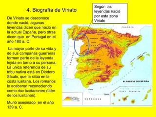 Según las
           4. Biografía de Viriato   leyendas nació
                                     por esta zona
De Viriato se desconoce
                                     Viriato
donde nació, algunas
leyendas dicen que nació en
la actual España, pero otras
dicen que en Portugal en el
año 180 a. C.
 La mayor parte de su vida y
de sus campañas guerreras
forman parte de la leyenda
tejida en torno a su persona.
La única referencia de su
tribu nativa está en Diodoro
Sículo, que la sitúa en la
costa lusitana. Los romanos
lo acabaron reconociendo
como dux lusitanorum (líder
de los lusitanos).
Murió asesinado en el año
139 a. C.
 