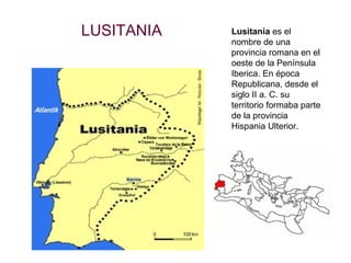 LUSITANIA   Lusitania es el
            nombre de una
            provincia romana en el
            oeste de la Península
            Iberica. En época
            Republicana, desde el
            siglo II a. C. su
            territorio formaba parte
            de la provincia
            Hispania Ulterior.
 