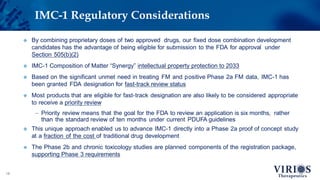 IMC-1 Regulatory Considerations
18
 By combining proprietary doses of two approved drugs, our fixed dose combination development
candidates has the advantage of being eligible for submission to the FDA for approval under
Section 505(b)(2)
 IMC-1 Composition of Matter “Synergy” intellectual property protection to 2033
 Based on the significant unmet need in treating FM and positive Phase 2a FM data, IMC-1 has
been granted FDA designation for fast-track review status
 Most products that are eligible for fast-track designation are also likely to be considered appropriate
to receive a priority review
– Priority review means that the goal for the FDA to review an application is six months, rather
than the standard review of ten months under current PDUFA guidelines
 This unique approach enabled us to advance IMC-1 directly into a Phase 2a proof of concept study
at a fraction of the cost of traditional drug development
 The Phase 2b and chronic toxicology studies are planned components of the registration package,
supporting Phase 3 requirements
 