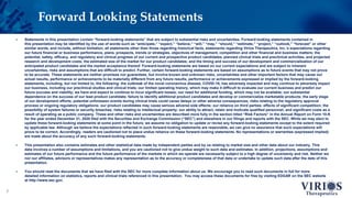Forward Looking Statements
2
 Statements in this presentation contain “forward-looking statements” that are subject to substantial risks and uncertainties. Forward-looking statements contained in
this presentation may be identified by the use of words such as “anticipate,” “expect,” “believe,” “will,” “may,” “should,” “estimate,” “project,” “outlook,” “forecast” or other
similar words, and include, without limitation, all statements other than those regarding historical facts, statements regarding Virios Therapeutics, Inc.’s expectations regarding
our future financial or business performance, plans, prospects, trends or strategies, objectives of management, competition and other financial and business matters; the
potential, safety, efficacy, and regulatory and clinical progress of our current and prospective product candidates, planned clinical trials and preclinical activities, and projected
research and development costs; the estimated size of the market for our product candidates; and the timing and success of our development and commercialization of our
anticipated product candidates and the market acceptance thereof. Forward-looking statements are based on our current expectations and are subject to inherent
uncertainties, risks and assumptions that are difficult to predict. Further, certain forward-looking statements are based on assumptions as to future events that may not prove
to be accurate. These statements are neither promises nor guarantees, but involve known and unknown risks, uncertainties and other important factors that may cause our
actual results, performance or achievements to be materially different from any future results, performance or achievements expressed or implied by the forward-looking
statements, including, but not limited to, the following: the outbreak of the novel coronavirus disease, COVID-19, has adversely impacted and may continue to adversely impact
our business, including our preclinical studies and clinical trials; our limited operating history, which may make it difficult to evaluate our current business and predict our
future success and viability; we have and expect to continue to incur significant losses; our need for additional funding, which may not be available; our substantial
dependence on the success of our lead product candidate; failure to identify additional product candidates and develop or commercialize marketable products; the early stage
of our development efforts; potential unforeseen events during clinical trials could cause delays or other adverse consequences; risks relating to the regulatory approval
process or ongoing regulatory obligations; our product candidates may cause serious adverse side effects; our reliance on third parties; effects of significant competition; the
possibility of system failures or security breaches; risks relating to intellectual property; our ability to attract, retain and motivate qualified personnel; and significant costs as a
result of operating as a public company. These and other risks and uncertainties are described more fully in the section titled “Risk Factors” in the Annual Report on Form 10-K
for the year ended December 31, 2020 filed with the Securities and Exchange Commission (“SEC”) and elsewhere in our filings and reports with the SEC. While we may elect to
update these forward-looking statements at some point in the future, we assume no obligation to update or revise any forward-looking statements except to the extent required
by applicable law. Although we believe the expectations reflected in such forward-looking statements are reasonable, we can give no assurance that such expectations will
prove to be correct. Accordingly, readers are cautioned not to place undue reliance on these forward-looking statements. No representations or warranties (expressed implied)
are made about the accuracy of any such forward-looking statements.
 This presentation also contains estimates and other statistical data made by independent parties and by us relating to market size and other data about our industry. This
data involves a number of assumptions and limitations, and you are cautioned not to give undue weight to such data and estimates. In addition, projections, assumptions and
estimates of our future performance and the future performance of the markets in which we operate are necessarily subject to a high degree of uncertainty and risk. Neither we
nor our affiliates, advisors or representatives makes any representation as to the accuracy or completeness of that data or undertake to update such data after the date of this
presentation.
 You should read the documents that we have filed with the SEC for more complete information about us. We encourage you to read such documents in full for more
detailed information on statistics, reports and clinical trials referenced in this presentation. You may access these documents for free by visiting EDGAR on the SEC website
at http://www.sec.gov.
 