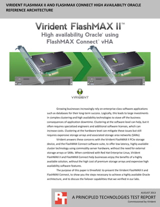 VIRIDENT FLASHMAX II AND FLASHMAX CONNECT HIGH AVAILABILTY ORACLE
REFERENCE ARCHITECTURE
AUGUST 2013
A PRINCIPLED TECHNOLOGIES TEST REPORT
Commissioned by Virident
Growing businesses increasingly rely on enterprise-class software applications
such as databases for their long-term success. Logically, this leads to large investments
in complex clustering and high availability technologies to stave off the business
consequences of application downtime. Clustering at the software level can help, but it
often requires specialized engineers and additional software licenses, which can
increase costs. Clustering at the hardware level can mitigate these issues but still
requires expensive storage arrays and associated storage area networks (SANs).
Virident answers these concerns with the Virident FlashMAX II PCIe storage
device, and the FlashMAX Connect software suite, to offer low latency, highly available
cluster technology using commodity server hardware, without the need for external
storage arrays or SANs. When combined with Red Hat Enterprise Linux, Virident
FlashMAX II and FlashMAX Connect help businesses enjoy the benefits of a highly
available solution, without the high cost of premium storage arrays and expensive high
availability software features.
The purpose of this paper is threefold: to present the Virident FlashMAX II and
FlashMAX Connect, to show you the steps necessary to achieve a highly available Oracle
architecture, and to discuss the failover capabilities that we verified in our labs.
 