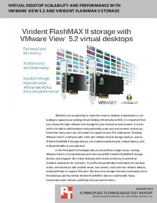 JANUARY 2013
A PRINCIPLED TECHNOLOGIES TEST REPORT
Commissioned by VMware, Inc. and Virident Systems, Inc.
VIRTUAL DESKTOP SCALABILITY AND PERFORMANCE WITH
VMWARE VIEW 5.2 AND VIRIDENT FLASHMAX II STORAGE
Whether you are planning to make the move to desktop virtualization or are
looking to expand your existing virtual desktop infrastructure (VDI), it is important that
you choose the right software and storage for your enterprise environment. It is also
vital to be able to add hardware and predictably scale your environment so that you
know how many users you can expect to support as your VDI needs grow. Choosing
VMware View 5.2 software with a fast and reliable internal storage solution, such as
Virident FlashMAX II storage devices, can maximize performance, reduce latency, and
scale predictably as you add users.
In the Principled Technologies labs, we found that a single server running
VMware View 5.2 virtual desktops with two low-profile Virident FlashMAX II storage
devices could support 162 virtual desktops with nearly no latency to provide an
excellent experience for end users. To verify how predictably and linearly this solution
scales, we had only to add another server; two servers, each with two Virident devices,
scaled perfectly to support 324 users. We also ran a storage-intensive recompose job on
the desktops and found that Virident FlashMAX II devices could handle heavy
maintenance jobs without sacrificing end-user performance.
 