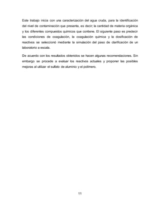 Este trabajo inicia con una caracterización del agua cruda, para la identificación 
del nivel de contaminación que presenta, es decir; la cantidad de materia orgánica 
y los diferentes compuestos químicos que contiene. El siguiente paso es predecir 
las condiciones de coagulación, la coagulación química y la dosificación de 
reactivos se seleccionó mediante la simulación del paso de clarificación de un 
laboratorio a escala. 
De acuerdo con los resultados obtenidos se hacen algunas recomendaciones. Sin 
embargo se procede a evaluar los reactivos actuales y proponer las posibles 
mejoras al utilizar el sulfato de aluminio y el polímero. 
11 
 