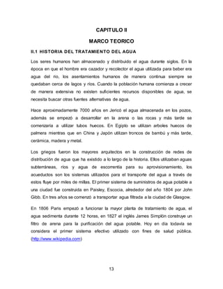 CAPITULO II 
MARCO TEORICO 
II.1 HISTORIA DEL TRATAMIENTO DEL AGUA 
Los seres humanos han almacenado y distribuido el agua durante siglos. En la 
época en que el hombre era cazador y recolector el agua utilizada para beber era 
agua del rio, los asentamientos humanos de manera continua siempre se 
quedaban cerca de lagos y ríos. Cuando la población humana comienza a crecer 
de manera extensiva no existen suficientes recursos disponibles de agua, se 
necesita buscar otras fuentes alternativas de agua. 
Hace aproximadamente 7000 años en Jericó el agua almacenada en los pozos, 
además se empezó a desarrollar en la arena o las rocas y más tarde se 
comenzaría a utilizar tubos huecos. En Egipto se utilizan arboles huecos de 
palmera mientras que en China y Japón utilizan troncos de bambú y más tarde, 
cerámica, madera y metal. 
Los griegos fueron los mayores arquitectos en la construcción de redes de 
distribución de agua que ha existido a lo largo de la historia. Ellos utilizaban aguas 
subterráneas, ríos y agua de escorrentía para su aprovisionamiento, los 
acueductos son los sistemas utilizados para el transporte del agua a través de 
estos fluye por miles de millas. El primer sistema de suministros de agua potable a 
una ciudad fue construida en Paisley, Escocia, alrededor del año 1804 por John 
Gibb. En tres años se comenzó a transportar agua filtrada a la ciudad de Glasgow. 
En 1806 Paris empezó a funcionar la mayor planta de tratamiento de agua, el 
agua sedimenta durante 12 horas, en 1827 el inglés James Simplón construye un 
filtro de arena para la purificación del agua potable. Hoy en día todavía se 
considera el primer sistema efectivo utilizado con fines de salud pública. 
(http://www.wikipedia.com) 
13 
 
