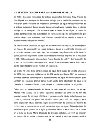 II.2 SEVICIOS DE AGUA PARA LA CIUDAD DE MORELIA 
En 1785 los arcos románicos del antiguo acueductos delinsigne Fray Antonio de 
San Miguel, son testigos del formidable trabajo que a través de tres centurias se 
realizaron para satisfacer las imperiosas demandas de agua de los pobladores de 
la antigua Valladolid. Desde aquella época virreinal hasta nuestros días, el intenso 
trabajo no ha menguado. Es admirable que a través de los siglos, a pesar de 
tantas contingencias, las autoridades se hayan preocupado constantemente por 
realizar obras que aseguren con diversas características según la época, el 
abastecimiento de agua de Morelia. 
Se inició con la captación de agua en la cuenca del rio chiquito, se construyeron 
las líneas de conducción de agua después, luego la espléndida erección del 
acueducto romano cuya estructura, se conserva magníficamente; más tarde la 
construcción de la primera planta potabilizadora de filtros “rápidos” en la republica 
(1904-1905) continuaron el acueducto “canal García de León” y la integración de 
la red de distribución y de agua a la ciudad; finalmente construyeron la moderna 
planta potabilizadora que es modelo en su género. 
En el año 1942 se tenía para el abasto de agua de la ciudad de Morelia un caudal 
de 8107 l.p.s. para una población de 44,304 habitantes. Desde 1941 se realizaron 
distintos estudios para mejorar el abastecimiento de agua, los comisionados para 
verificar los estudios citaron como mejor fuente para abastecer de agua a la 
ciudad a la presa de cointzio; construida por la comisión nacional de irrigación. 
Quien propuso concretamente la forma de solucionar el problema, fue el ing. 
Alfonso Villa Acosta en la forma siguiente: construir un canal de 13 km. De 
longitud capaz de conducir 450 l.p.s. y verterlos en la planta potabilizadora por 
construir; construir una planta de filtración rápida para 200 l.p.s., dejando local 
para ampliación futura; además sugirió la construcción de una línea de tubería de 
conducción; la reparación de la red para evitar fugas de agua. Detallo la clase de 
tratamiento para potabilizar el agua y finalmente indico la localización de la planta 
en la loma de Santa María. Después de diversos estudios, en 1949, se iniciaron 
las obras de la planta potabilizadora de la ciudad y esta ha sufrido cambios 
14 
 