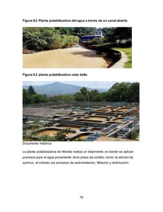 Figura II.2 Planta potabilizadora del agua a través de un canal abierto 
Figura II.2 planta potabilizadora vista bella 
16 
Documento histórico 
La planta potabilizadora de Morelia realiza un tratamiento en donde se aplican 
procesos para el agua proveniente de la presa de cointzio como: la adición de 
químico, el cribado, los procesos de sedimentación, filtración y distribución. 
 