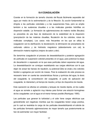 II.4 COAGULACIÓN 
Cosiste en la formación de tamaño discreto del floculo fácilmente separable del 
agua por medio de la sedimentación y de la filtración. Su acción fundamental va 
dirigida a las partículas coloidales y a las suspensiones finas, pero se amplía 
también a las sustancias disueltas o a las moléculas grandes hidrófilas en 
dispersión estable. La formación de aglomeraciones de materia visible (floculos) 
va precedida de una fase de destrucción de la estabilidad de la dispersión 
(precipitación de las materias disueltas, floculación de los coloides, rotura de 
moléculas complejas). Los casos más frecuentes en los que se utiliza la 
coagulación son la clarificación, la decoloración, la eliminación de precipitados de 
carbonato cálcico y de hidróxido magnésico (ablandamiento con cal), la 
eliminación materia orgánica (mejora de sabor y olor). 
Se denomina coagulación al proceso de desestabilización y posterior agregación 
de partículas en suspensión coloidal presentes en el agua, para potenciar la etapa 
de decantación o espesado en la que esas partículas deben separarse del agua. 
La desestabilización se consigue neutralizando sus cargas eléctricas con lo que 
dejan de actuar las fuerzas de repulsión, su potencial Zeta se anula y los coloides 
tienden a agregarse por acción de masas. Para la evaluación de este proceso es 
necesario tener en cuenta las características físicas y químicas del agua, la dosis 
del coagulante, la concentración del coagulante, el punto de aplicación del 
coagulante, la intensidad y el tiempo de mezcla y el tipo de dispositivo de mezcla. 
Esta operación se efectúa en unidades y tanques de mezcla rápida, en los cuales 
el agua se somete a agitación muy intensa para formar una solución homogénea 
de los coagulantes con el agua en el menor tiempo posible (Rodríguez 1995). 
Las partículas que generan la turbiedad y el color tiene cargas eléctricas que 
generalmente son negativas mientras que los coagulantes tienen carga positiva, 
por lo cual se neutraliza la carga de las partículas desestabilizando el coloide de 
las partículas formando aglomeraciones de mayor tamaño que posteriormente se 
han de sedimentar con mayor facilidad. 
17 
 