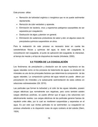 18 
Este proceso utiliza: 
 Remoción de turbiedad orgánica o inorgánica que no se puede sedimentar 
rápidamente. 
 Remoción de color verdadero y aparente. 
 Eliminación de bacteria, virus y organismos patógenos susceptibles de ser 
separados por coagulación. 
 Destrucción de algas y plancton en general. 
 Eliminación de sustancias productoras de sabor y olor, en algunos casos de 
precipitados químicos suspendidos en otros. 
Para la evaluación de este proceso es necesario tener en cuenta las 
características físicas y químicas del agua, la dosis del coagulante, la 
concentración del coagulante, el punto de aplicación del coagulante, la intensidad, 
el tiempo de mezcla y el tipo de dispositivo de mezcla (Arboleda, 2000). 
II.5 TEORÍA DE LA COAGULACIÓN 
Los fenómenos de precipitación y disolución son de suma importancia en las 
aguas naturales como en los procesos de tratamiento de aguas. La disolución de 
minerales es uno de los principales factores que determinan la composición de las 
aguas naturales. La composición química del agua natural se puede alterar por 
precipitación de minerales y la subsecuente sedimentación de estos sólidos en 
soluciones sobresaturadas (Gil, 2010). 
Las partículas que forman la turbiedad y el color de las aguas naturales, poseen 
cargas eléctricas que normalmente son negativas, pero como también existen 
cargas eléctricas positivas, se puede afirmar que el agua y las soluciones son 
eléctricamente neutras. Las cargas eléctricas de las partículas generan fuerzas de 
repulsión entre ellas, por lo cual se mantienen suspendidas y separadas en el 
agua. Es por esto que dichas partículas no se sedimentan. La coagulación se 
produce añadiendo a la dispersión iones de signo contrario al del coloide (Stern, 
1924). 
 