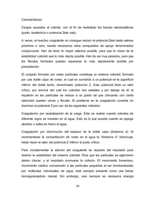 19 
Características: 
Cargas opuestas al coloide, con el fin de neutralizar las fuerzas electrostáticas 
(punto isoeléctrico o potencial Zeta nulo). 
A veces, el reactivo coagulante no consigue reducir el potencial Zeta hasta valores 
próximos a cero, siendo necesarios otros compuestos de apoyo denominados 
coadyuvante. Han de tener la mayor valencia posible, para que la rotura de la 
estabilidad coloidal sea lo más rápida posible .Han de ser muy pesados, para que 
los flóculos formados puedan separarse lo más rápidamente posible por 
precipitación. 
El conjunto formado por estas partículas constituye un sistema coloidal, formado 
por una doble capa de iones, el cual es sometido a un potencial en la superficie 
inferior del doble lecho, denominado potencial Z. Este potencial tiene un valor 
crítico, por encima del cual los coloides son estables y por debajo de él, la 
repulsión en las partículas se reduce a un grado tal que chocando con cierta 
velocidad pueden unirse y flocular. El problema en la coagulación consiste en 
disminuir el potencial Z por uno de los siguientes métodos: 
Coagulación por neutralización de la carga: Esta se realiza cuando coloides de 
diferente signo se mezclan en el agua. Esto es lo que sucede cuando se agrega 
alumbre o sales de hierro al agua. 
Coagulación por disminución del espesor de la doble capa (distancia d). Al 
incrementarse la concentración de iones en el agua la “distancia d” disminuye, 
hasta hacer el valor del potencial Z inferior al punto crítico. 
Para complementar la adición del coagulante se requiere del mezclado para 
destruir la estabilidad del sistema coloidal. Para que las partículas se aglomeren 
deben chocar, y el mezclado promueve la colisión. El movimiento browniano, 
movimiento caótico comunicado a las partículas pequeñas al ser bombardeadas 
por moléculas individuales de agua, está siempre presente como una fuerza 
homogeneizadora natural. Sin embargo, casi siempre es necesaria energía 
 