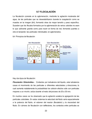 II.7 FLOCULACIÓN 
La floculación consiste en la aglomeración, mediante la agitación moderada del 
agua, de las partículas que se desestabilizaron durante la coagulación como se 
muestra en la imagen (II.4), formando otras de mayor tamaño y peso específico. 
Suceden que los floculos formados por la aglomeración de varios coloides no sean 
lo que suficiente grande como para reunir en forma de red, formando puentes a 
otra en lanzando las partículas individuales en aglomerados. 
22 
II.4 Principios de floculación 
Hay dos tipos de floculación: 
Floculación Ortocinética.- Contactos por turbulencia del líquido, esta turbulencia 
causa el movimiento de las partículas a diferentes velocidades y direcciones, lo 
cual aumenta notablemente la probabilidad de colisión efectivo sólo con partículas 
mayores a un micrón, actúa durante el resto del proceso de 20 a 30 min. 
En muchos casos se ha observado que la agitación acelera la agregación de las 
partículas coloidales. En estos sistemas la velocidad del fluido varía espacialmente 
a la potencia del fluido, el volumen del reactor (floculador) y la viscosidad del 
fluido. En cámara de floculación con deflectores, los contactos entre partículas se 
 