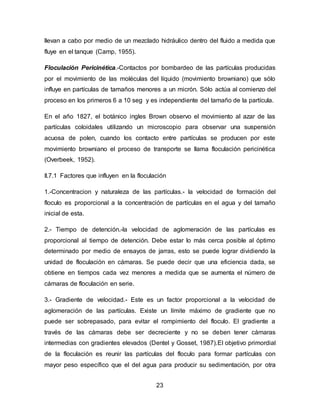 llevan a cabo por medio de un mezclado hidráulico dentro del fluido a medida que 
fluye en el tanque (Camp, 1955). 
Floculación Pericinética.-Contactos por bombardeo de las partículas producidas 
por el movimiento de las moléculas del líquido (movimiento browniano) que sólo 
influye en partículas de tamaños menores a un micrón. Sólo actúa al comienzo del 
proceso en los primeros 6 a 10 seg y es independiente del tamaño de la partícula. 
En el año 1827, el botánico ingles Brown observo el movimiento al azar de las 
partículas coloidales utilizando un microscopio para observar una suspensión 
acuosa de polen, cuando los contacto entre partículas se producen por este 
movimiento browniano el proceso de transporte se llama floculación pericinética 
(Overbeek, 1952). 
II.7.1 Factores que influyen en la floculación 
1.-Concentracion y naturaleza de las partículas.- la velocidad de formación del 
floculo es proporcional a la concentración de partículas en el agua y del tamaño 
inicial de esta. 
2.- Tiempo de detención.-la velocidad de aglomeración de las partículas es 
proporcional al tiempo de detención. Debe estar lo más cerca posible al óptimo 
determinado por medio de ensayos de jarras, esto se puede lograr dividiendo la 
unidad de floculación en cámaras. Se puede decir que una eficiencia dada, se 
obtiene en tiempos cada vez menores a medida que se aumenta el número de 
cámaras de floculación en serie. 
3.- Gradiente de velocidad.- Este es un factor proporcional a la velocidad de 
aglomeración de las partículas. Existe un límite máximo de gradiente que no 
puede ser sobrepasado, para evitar el rompimiento del floculo. El gradiente a 
través de las cámaras debe ser decreciente y no se deben tener cámaras 
intermedias con gradientes elevados (Dentel y Gosset, 1987).El objetivo primordial 
de la floculación es reunir las partículas del floculo para formar partículas con 
mayor peso específico que el del agua para producir su sedimentación, por otra 
23 
 