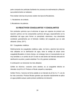 parte compacta las partículas facilitando los procesos de sedimentación y filtración 
que posteriormente se realizaran. 
Para realizar este tipo de proceso existen dos tipos de floculadores. 
24 
1.- floculadores de contacto. 
2.-floculadores de potencia. 
II.8 REACTIVOS COAGULANTES Y COAGULANTES 
Son productos químicos que al adicionar al agua son capaces de producir una 
reacción química con los componentes químicos del agua, especialmente con la 
alcalinidad del agua para formar un precipitado voluminoso, muy absorbente 
constituido generalmente por el hidróxido metálico del coagulante que se está 
utilizando (Urrea, 2011). 
II.8.1 Coagulantes metálicos 
Históricamente, los coagulantes metálicos, sales de hierro y aluminio han sido los 
más utilizados en la clarificación de agua, tiene la ventaja de actuar como 
coagulante-floculante al mismo tiempo, sin embargo tiene el inconveniente de ser 
muy sensibles a un cambio de pH. Si este no está dentro del intervalo adecuado la 
clarificación es pobre y puede solubilizar Fe o Al y generar problemas. 
A continuación se mencionan los más utilizados: 
Sulfato de Alúmina.- conocido como alumbre, es un coagulante efectivo en 
intervalos de pH 6 a 8. Produce un floculo pequeño y esponjoso. 
Sulfato Férrico.- funciona de forma estable en un intervalo de pH de 4 a 11, uno de 
los más conocidos. Produce flóculos grandes que decantan rápidamente se aplica 
en agua potable aunque puede producir problemas de cloración 
 