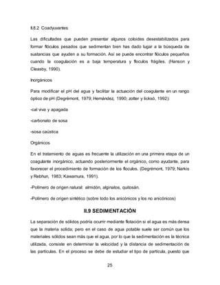 25 
II.8.2 Coadyuvantes 
Las dificultades que pueden presentar algunos coloides desestabilizados para 
formar flóculos pesados que sedimentan bien has dado lugar a la búsqueda de 
sustancias que ayuden a su formación. Así se puede encontrar flóculos pequeños 
cuando la coagulación es a baja temperatura y floculos frágiles. (Hanson y 
Cleasby, 1990). 
Inorgánicos 
Para modificar el pH del agua y facilitar la actuación del coagulante en un rango 
óptico de pH (Degrémont, 1979; Hernández, 1990; zotter y licksó, 1992): 
-cal viva y apagada 
-carbonato de sosa 
-sosa caústica 
Orgánicos 
En el tratamiento de aguas es frecuente la utilización en una primera etapa de un 
coagulante inorgánico, actuando posteriormente el orgánico, como ayudante, para 
favorecer el procedimiento de formación de los floculos. (Degrémont, 1979; Narkis 
y Rebhun, 1983; Kawamura, 1991). 
-Polímero de origen natural: almidón, alginatos, quitosán. 
-Polímero de origen sintético (sobre todo los anicónicos y los no anicónicos) 
II.9 SEDIMENTACIÓN 
La separación de sólidos podría ocurrir mediante flotación si el agua es más densa 
que la materia solida; pero en el caso de agua potable suele ser común que los 
materiales sólidos sean más que el agua, por lo que la sedimentación es la técnica 
utilizada, consiste en determinar la velocidad y la distancia de sedimentación de 
las partículas. En el proceso se debe de estudiar el tipo de partícula, puesto que 
 