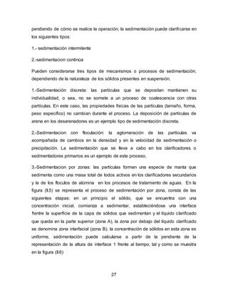 pendiendo de cómo se realice la operación, la sedimentación puede clarificarse en 
los siguientes tipos: 
27 
1.- sedimentación intermitente 
2.-sedimentacion continúa 
Pueden considerarse tres tipos de mecanismos o procesos de sedimentación, 
dependiendo de la naturaleza de los sólidos presentes en suspensión. 
1.-Sedimentación discreta: las partículas que se depositan mantienen su 
individualidad, o sea, no se somete a un proceso de coalescencia con otras 
partículas. En este caso, las propiedades físicas de las partículas (tamaño, forma, 
peso específico) no cambian durante el proceso. La deposición de partículas de 
arena en los desarenadores es un ejemplo tipo de sedimentación discreta. 
2.-Sedimentacion con floculación: la aglomeración de las partículas va 
acompañada de cambios en la densidad y en la velocidad de sedimentación o 
precipitación. La sedimentación que se lleva a cabo en los clarificadores o 
sedimentadores primarios es un ejemplo de este proceso. 
3.-Sedimentacion por zonas: las partículas forman una especie de manta que 
sedimenta como una masa total de lodos activos en los clarificadores secundarios 
y la de los floculos de alúmina en los procesos de tratamiento de aguas. En la 
figura (II.5) se representa el proceso de sedimentación por zona, consta de las 
siguientes etapas: en un principio el sólido, que se encuentra con una 
concentración inicial, comienza a sedimentar, estableciéndose una interface 
1entre la superficie de la capa de sólidos que sedimentan y el líquido clarificado 
que queda en la parte superior (zona A), la zona por debajo del líquido clarificado 
se denomina zona interfacial (zona B). la concentración de sólidos en esta zona es 
uniforme, sedimentación puede calcularse a partir de la pendiente de la 
representación de la altura de interface 1 frente al tiempo, tal y como se muestra 
en la figura (II.6) 
 