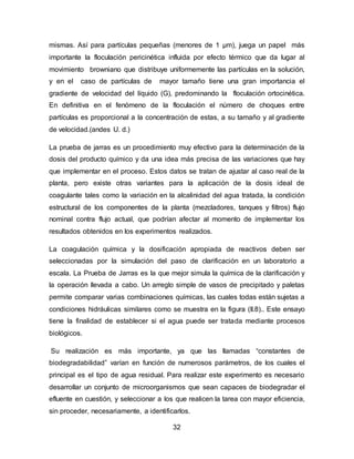 mismas. Así para partículas pequeñas (menores de 1 μm), juega un papel más 
importante la floculación pericinética influida por efecto térmico que da lugar al 
movimiento browniano que distribuye uniformemente las partículas en la solución, 
y en el caso de partículas de mayor tamaño tiene una gran importancia el 
gradiente de velocidad del líquido (G), predominando la floculación ortocinética. 
En definitiva en el fenómeno de la floculación el número de choques entre 
partículas es proporcional a la concentración de estas, a su tamaño y al gradiente 
de velocidad.(andes U. d.) 
La prueba de jarras es un procedimiento muy efectivo para la determinación de la 
dosis del producto químico y da una idea más precisa de las variaciones que hay 
que implementar en el proceso. Estos datos se tratan de ajustar al caso real de la 
planta, pero existe otras variantes para la aplicación de la dosis ideal de 
coagulante tales como la variación en la alcalinidad del agua tratada, la condición 
estructural de los componentes de la planta (mezcladores, tanques y filtros) flujo 
nominal contra flujo actual, que podrían afectar al momento de implementar los 
resultados obtenidos en los experimentos realizados. 
La coagulación química y la dosificación apropiada de reactivos deben ser 
seleccionadas por la simulación del paso de clarificación en un laboratorio a 
escala. La Prueba de Jarras es la que mejor simula la química de la clarificación y 
la operación llevada a cabo. Un arreglo simple de vasos de precipitado y paletas 
permite comparar varias combinaciones químicas, las cuales todas están sujetas a 
condiciones hidráulicas similares como se muestra en la figura (II.8).. Este ensayo 
tiene la finalidad de establecer si el agua puede ser tratada mediante procesos 
biológicos. 
Su realización es más importante, ya que las llamadas “constantes de 
biodegradabilidad” varían en función de numerosos parámetros, de los cuales el 
principal es el tipo de agua residual. Para realizar este experimento es necesario 
desarrollar un conjunto de microorganismos que sean capaces de biodegradar el 
efluente en cuestión, y seleccionar a los que realicen la tarea con mayor eficiencia, 
sin proceder, necesariamente, a identificarlos. 
32 
 