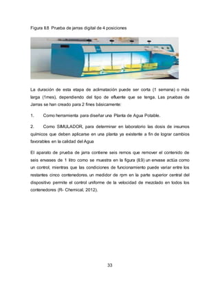 Figura II.8 Prueba de jarras digital de 4 posiciones 
La duración de esta etapa de aclimatación puede ser corta (1 semana) o más 
larga (1mes), dependiendo del tipo de efluente que se tenga. Las pruebas de 
Jarras se han creado para 2 fines básicamente: 
1. Como herramienta para diseñar una Planta de Agua Potable. 
2. Como SIMULADOR, para determinar en laboratorio las dosis de insumos 
químicos que deben aplicarse en una planta ya existente a fin de lograr cambios 
favorables en la calidad del Agua 
El aparato de prueba de jarra contiene seis remos que remover el contenido de 
seis envases de 1 litro como se muestra en la figura (II.9) un envase actúa como 
un control, mientras que las condiciones de funcionamiento puede variar entre los 
restantes cinco contenedores. un medidor de rpm en la parte superior central del 
dispositivo permite el control uniforme de la velocidad de mezclado en todos los 
contenedores (R- Chemical, 2012). 
33 
 