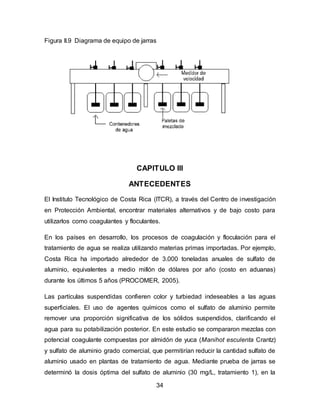 Figura II.9 Diagrama de equipo de jarras 
CAPITULO III 
ANTECEDENTES 
El Instituto Tecnológico de Costa Rica (ITCR), a través del Centro de investigación 
en Protección Ambiental, encontrar materiales alternativos y de bajo costo para 
utilizarlos como coagulantes y floculantes. 
En los países en desarrollo, los procesos de coagulación y floculación para el 
tratamiento de agua se realiza utilizando materias primas importadas. Por ejemplo, 
Costa Rica ha importado alrededor de 3.000 toneladas anuales de sulfato de 
aluminio, equivalentes a medio millón de dólares por año (costo en aduanas) 
durante los últimos 5 años (PROCOMER, 2005). 
Las partículas suspendidas confieren color y turbiedad indeseables a las aguas 
superficiales. El uso de agentes químicos como el sulfato de aluminio permite 
remover una proporción significativa de los sólidos suspendidos, clarificando el 
agua para su potabilización posterior. En este estudio se compararon mezclas con 
potencial coagulante compuestas por almidón de yuca (Manihot esculenta Crantz) 
y sulfato de aluminio grado comercial, que permitirían reducir la cantidad sulfato de 
aluminio usado en plantas de tratamiento de agua. Mediante prueba de jarras se 
determinó la dosis óptima del sulfato de aluminio (30 mg/L, tratamiento 1), en la 
34 
 