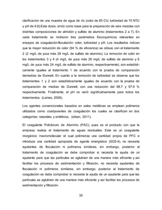 clarificación de una muestra de agua de río (color de 85 CU, turbiedad de 70 NTU 
y pH de 6.8).Esta dosis, sirvió como base para la preparación de seis mezclas con 
distintas composiciones de almidón y sulfato de aluminio (tratamientos 2 a 7). En 
cada tratamiento se midieron tres parámetros fisicoquímicos relevantes en 
ensayos de coagulación-floculación: color, turbiedad y pH. Los resultados indican 
que la mayor reducción de color (94 % de eficiencia) se obtuvo con el tratamiento 
2 (2 mg/L de yuca más 28 mg/L de sulfato de aluminio). La remoción de color en 
los tratamientos 3 y 4 (4 mg/L de yuca más 26 mg/L de sulfato de aluminio y 6 
mg/L de yuca más 24 mg/L de sulfato de aluminio, respectivamente), son estadísti-camente 
iguales al tratamiento 1 de acuerdo con la prueba de comparación 
demedias de Dunnett. En cuanto a la remoción de turbiedad se observa que los 
tratamientos 1 y 2 son estadísticamente iguales de acuerdo con la prueba de 
comparación de medias de Dunnett, con una reducción del 98.7 y 97.9 % 
respectivamente. Finalmente, el pH no varió significativamente para todos los 
tratamientos. (Laines, 2008). 
Los agentes convencionales basados en sales metálicas se emplean polímeros 
utilizados como coadyuvantes de coagulación los cuales se clasifican en dos 
categorías: naturales y sintéticos. (silvan, 2011). 
El coagulante Policloruro de Aluminio (PAC), pues es el producto con que la 
empresa realiza el tratamiento de aguas residuales. Este es un coagulante 
inorgánico macromolecular el cual polimeriza una cantidad propia de PFC e 
introduce una cantidad apropiada de agente sinergístico (SO2-4), no necesita 
ayudantes de floculación ni polímeros similares, sin embargo, posterior al 
tratamiento de coagulación se debe comprobar si necesita la ayuda de un 
ayudante para que las partículas se aglutinen de una manera más eficiente y así 
facilitar los procesos de sedimentación y filtración, no necesita ayudantes de 
floculación ni polímeros similares, sin embargo, posterior al tratamiento de 
coagulación se debe comprobar si necesita la ayuda de un ayudante para que las 
partículas se aglutinen de una manera más eficiente y así facilitar los procesos de 
sedimentación y filtración. 
35 
 