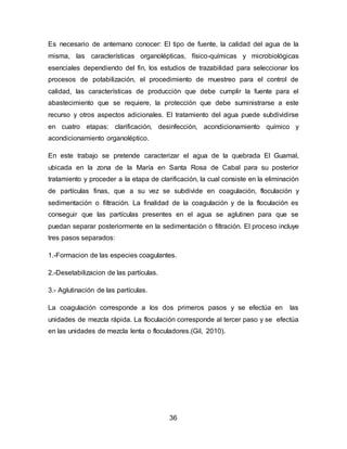Es necesario de antemano conocer: El tipo de fuente, la calidad del agua de la 
misma, las características organolépticas, físico-químicas y microbiológicas 
esenciales dependiendo del fin, los estudios de trazabilidad para seleccionar los 
procesos de potabilización, el procedimiento de muestreo para el control de 
calidad, las características de producción que debe cumplir la fuente para el 
abastecimiento que se requiere, la protección que debe suministrarse a este 
recurso y otros aspectos adicionales. El tratamiento del agua puede subdividirse 
en cuatro etapas: clarificación, desinfección, acondicionamiento químico y 
acondicionamiento organoléptico. 
En este trabajo se pretende caracterizar el agua de la quebrada El Guamal, 
ubicada en la zona de la María en Santa Rosa de Cabal para su posterior 
tratamiento y proceder a la etapa de clarificación, la cual consiste en la eliminación 
de partículas finas, que a su vez se subdivide en coagulación, floculación y 
sedimentación o filtración. La finalidad de la coagulación y de la floculación es 
conseguir que las partículas presentes en el agua se aglutinen para que se 
puedan separar posteriormente en la sedimentación o filtración. El proceso incluye 
tres pasos separados: 
1.-Formacion de las especies coagulantes. 
36 
2.-Desetabilizacion de las partículas. 
3.- Aglutinación de las partículas. 
La coagulación corresponde a los dos primeros pasos y se efectúa en las 
unidades de mezcla rápida. La floculación corresponde al tercer paso y se efectúa 
en las unidades de mezcla lenta o floculadores.(Gil, 2010). 
 