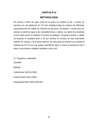 CAPITULO IV 
METODOLOGIA 
Se colocan 2 litros de agua cruda de la presa de cointzio en las 4 jarras, se 
procede con una agitación de 175 rpm, posteriormente se colocan las diferentes 
concentraciones de sulfato de aluminio en las jarras, se espera 1 minuto para así 
colocar el polímero igual a las concentraciones a utilizar, con estos dos reactivos 
en las cuatro jarras se esperan 3 minutos de agitación. Al pasar el tiempo a utilizar 
se empieza el mezclado lento a 35 rpm durante 15 minutos, se deja sedimentar 
durante 30 minutos y de la parte superior de cada jarra se tomaran con cuidado la 
cantidad de 50 ml con una pipeta volumétrica clase A, vaciar la alícuota en los 4 
tubos y se procede a analizar turbiedad, color y pH. 
37 
IV.1 Aparatos y materiales 
Aparatos 
Balanza 
Turbidímetro HACH-2100N 
Potenciómetro Orion-720A+ 
Espectrofotómetro HACH-DR 500 
 