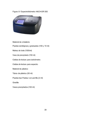 Figura I.V Espectrofotómetro HACH-DR 500 
39 
Material de cristalería 
Pipetas serológicas y graduadas (100 y 10 ml) 
Matraz de bola (1000ml) 
Vaso de precipitado (150 ml) 
Celdas de lectura para turbidimetro 
Celdas de lectura para espectro 
Material de plástico 
Tubos de plástico (50 ml) 
Pipetas tipo Pasteur con perrilla (2 ml) 
Gradilla 
Vasos precipitados (100 ml) 
 