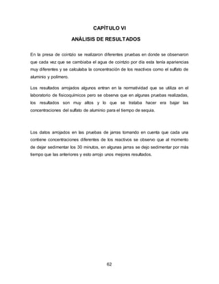 CAPÍTULO VI 
ANÁLISIS DE RESULTADOS 
En la presa de cointzio se realizaron diferentes pruebas en donde se observaron 
que cada vez que se cambiaba el agua de cointzio por día esta tenía apariencias 
muy diferentes y se calculaba la concentración de los reactivos como el sulfato de 
aluminio y polímero. 
Los resultados arrojados algunos entran en la normatividad que se utiliza en el 
laboratorio de fisicoquímicos pero se observa que en algunas pruebas realizadas, 
los resultados son muy altos y lo que se trataba hacer era bajar las 
concentraciones del sulfato de aluminio para el tiempo de sequia. 
Los datos arrojados en las pruebas de jarras tomando en cuenta que cada una 
contiene concentraciones diferentes de los reactivos se observo que al momento 
de dejar sedimentar los 30 minutos, en algunas jarras se dejo sedimentar por más 
tiempo que las anteriores y esto arrojo unos mejores resultados. 
62 
 
