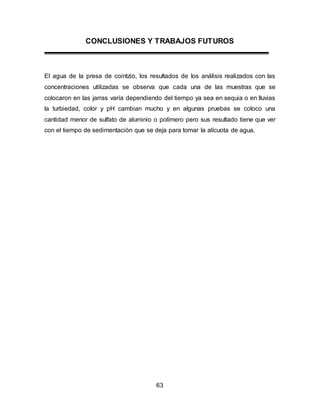 CONCLUSIONES Y TRABAJOS FUTUROS 
El agua de la presa de cointzio, los resultados de los análisis realizados con las 
concentraciones utilizadas se observa que cada una de las muestras que se 
colocaron en las jarras varía dependiendo del tiempo ya sea en sequia o en lluvias 
la turbiedad, color y pH cambian mucho y en algunas pruebas se coloco una 
cantidad menor de sulfato de aluminio o polímero pero sus resultado tiene que ver 
con el tiempo de sedimentación que se deja para tomar la alícuota de agua. 
63 
 