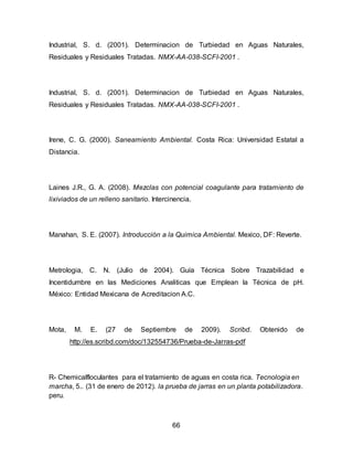 Industrial, S. d. (2001). Determinacion de Turbiedad en Aguas Naturales, 
Residuales y Residuales Tratadas. NMX-AA-038-SCFI-2001 . 
Industrial, S. d. (2001). Determinacion de Turbiedad en Aguas Naturales, 
Residuales y Residuales Tratadas. NMX-AA-038-SCFI-2001 . 
Irene, C. G. (2000). Saneamiento Ambiental. Costa Rica: Universidad Estatal a 
Distancia. 
Laines J.R., G. A. (2008). Mezclas con potencial coagulante para tratamiento de 
lixiviados de un relleno sanitario. Intercinencia. 
Manahan, S. E. (2007). Introducción a la Quimica Ambiental. Mexico, DF: Reverte. 
Metrologia, C. N. (Julio de 2004). Guía Técnica Sobre Trazabilidad e 
Incentidumbre en las Mediciones Analiticas que Emplean la Técnica de pH. 
México: Entidad Mexicana de Acreditacion A.C. 
Mota, M. E. (27 de Septiembre de 2009). Scribd. Obtenido de 
http://es.scribd.com/doc/132554736/Prueba-de-Jarras-pdf 
R- Chemicalfloculantes para el tratamiento de aguas en costa rica. Tecnologia en 
marcha, 5.. (31 de enero de 2012). la prueba de jarras en un planta potabilizadora. 
peru. 
66 
 