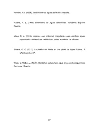 Ramalho.R.S. (1996). Tratamiento de aguas residuales. Reverte. 
Rubens, R. S. (1996). tratamiento de Aguas Residuales. Barcelona, España: 
Reverte. 
silvan, R. s. (2011). mezclas con potencial coagulantes para clarificar aguas 
superficiales. villahermosa: universidad juarez autonoma de tabasco. 
Silvana, Q. C. (2012). La prueba de Jarras en una planta de Agua Potable. R 
67 
Chemical S.A, 37. 
Walter J. Weber, J. (1979). Control de calidad del agua procesos fisicoquimicos. 
Barcelona: Reverte. 
 