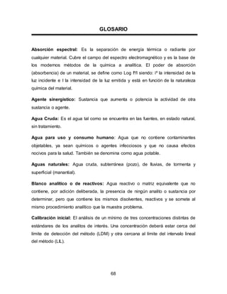 GLOSARIO 
Absorción espectral: Es la separación de energía térmica o radiante por 
cualquier material. Cubre el campo del espectro electromagnético y es la base de 
los modernos métodos de la química a analítica. El poder de absorción 
(absorbencia) de un material, se define como Log Iº/I siendo: iº la intensidad de la 
luz incidente e I la intensidad de la luz emitida y está en función de la naturaleza 
química del material. 
Agente sinergístico: Sustancia que aumenta o potencia la actividad de otra 
sustancia o agente. 
Agua Cruda: Es el agua tal como se encuentra en las fuentes, en estado natural, 
sin tratamiento. 
Agua para uso y consumo humano: Agua que no contiene contaminantes 
objetables, ya sean químicos o agentes infecciosos y que no causa efectos 
nocivos para la salud. También se denomina como agua potable. 
Aguas naturales: Agua cruda, subterránea (pozo), de lluvias, de tormenta y 
superficial (manantial). 
Blanco analítico o de reactivos: Agua reactivo o matriz equivalente que no 
contiene, por adición deliberada, la presencia de ningún analito o sustancia por 
determinar, pero que contiene los mismos disolventes, reactivos y se somete al 
mismo procedimiento analítico que la muestra problema. 
Calibración inicial: El análisis de un mínimo de tres concentraciones distintas de 
estándares de los analitos de interés. Una concentración deberá estar cerca del 
límite de detección del método (LDM) y otra cercana al límite del intervalo lineal 
del método (LIL). 
68 
 