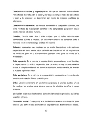 Características físicas y organolépticas: las que se detectan sensorialmente. 
Para efectos de evaluación, el sabor y olor se ponderan por medio de los sentidos 
y color y la turbiedad se determinan por medio de métodos analíticos de 
laboratorio. 
Características Químicas: las debidas a elementos o compuestos químicos, que 
como resultado de investigación científica se ha comprobado que pueden causar 
efectos nocivos a la salud humana. 
Colisión: Choque entre dos o más cuerpos que no sufren deformaciones 
permanentes durante el impacto. En una colisión elástica se conservan tanto el 
momento lineal como la energía cinética del sistema. 
Coloides: sustancias que consisten en un medio homogéneo y de partículas 
dispersadas en dicho medio. Estas partículas se caracterizan por ser mayores que 
las moléculas pero no lo suficientemente grandes como para ser vistas en le 
microscopio. 
Color aparente: Es el color de la muestra debido a sustancias en forma disuelta y 
al proporcionado por sólido suspendido, este parámetro es muy poco reproducible 
ya que el comportamiento de los sólidos suspendidos es muy variable, se mide en 
la muestra agitada sin filtrar. 
Color verdadero: Es el color de la muestra debido a sustancias en forma disuelta, 
se mide en la muestra filtrada o centrifugada. 
Criba: Utensilio consistente en una lamina agujereada o una tela sujeta a un aro 
de madera, se emplea para separar granos de distintos tamaños o cosas 
similares. 
Disolución estándar: Disolución de concentración conocida preparada a partir de 
un patrón primario. 
Disolución madre: Corresponde a la disolución de máxima concentración en un 
análisis. Es a partir de esta disolución que se preparan las disoluciones de trabajo. 
69 
 