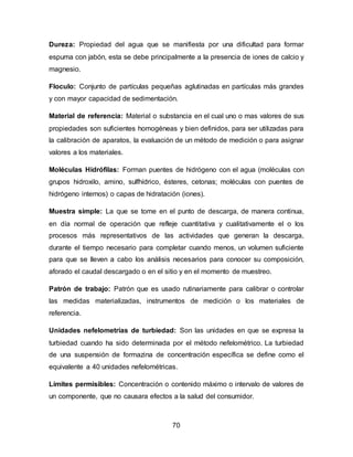 Dureza: Propiedad del agua que se manifiesta por una dificultad para formar 
espuma con jabón, esta se debe principalmente a la presencia de iones de calcio y 
magnesio. 
Floculo: Conjunto de partículas pequeñas aglutinadas en partículas más grandes 
y con mayor capacidad de sedimentación. 
Material de referencia: Material o substancia en el cual uno o mas valores de sus 
propiedades son suficientes homogéneas y bien definidos, para ser utilizadas para 
la calibración de aparatos, la evaluación de un método de medición o para asignar 
valores a los materiales. 
Moléculas Hidrófilas: Forman puentes de hidrógeno con el agua (moléculas con 
grupos hidroxilo, amino, sulfhídrico, ésteres, cetonas; moléculas con puentes de 
hidrógeno internos) o capas de hidratación (iones). 
Muestra simple: La que se tome en el punto de descarga, de manera continua, 
en día normal de operación que refleje cuantitativa y cualitativamente el o los 
procesos más representativos de las actividades que generan la descarga, 
durante el tiempo necesario para completar cuando menos, un volumen suficiente 
para que se lleven a cabo los análisis necesarios para conocer su composición, 
aforado el caudal descargado o en el sitio y en el momento de muestreo. 
Patrón de trabajo: Patrón que es usado rutinariamente para calibrar o controlar 
las medidas materializadas, instrumentos de medición o los materiales de 
referencia. 
Unidades nefelometrías de turbiedad: Son las unidades en que se expresa la 
turbiedad cuando ha sido determinada por el método nefelométrico. La turbiedad 
de una suspensión de formazina de concentración específica se define como el 
equivalente a 40 unidades nefelométricas. 
Límites permisibles: Concentración o contenido máximo o intervalo de valores de 
un componente, que no causara efectos a la salud del consumidor. 
70 
 