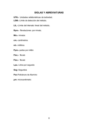 SIGLAS Y ABREVIATURAS 
UTN.- Unidades nefelométricas de turbiedad. 
LDM.- Límite de detección del método. 
LIL.- Límite del intervalo lineal del método. 
8 
Rpm.- Revoluciones por minuto. 
Min.- minutos 
cm.- centímetros 
ml.- mililitros 
Ppm.- partes por millón 
Floc.- floculo 
Floc.- floculo 
Lps.- Litros por segundo 
Seg: Segundos 
Pac:Policloruro de Aluminio 
μm: microcentimetro 
 