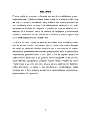 RESUMEN 
El agua potable es un recurso fundamental para toda la comunidad para su uso y 
consumo humano. En la temporada de sequía el agua de la presa de cointzio tiene 
una baja concentración de coloides y es un problema para su sedimentación. Para 
esto se utiliza la prueba de jarras. Este método permite ajustes en el pH, en las 
variaciones de la dosis del coagulante o polímero así como la alteración de la 
velocidad en el mezclado. Simula los procesos de coagulación y floculación que 
fomenta la eliminación de los coloides en suspensión y materia orgánica que 
puede conducir problemas de turbidez y olor. 
La prueba de jarras consiste en llenar los recipientes hasta su volumen de dos 
litros se adiciona el sulfato y el polímero a las concentraciones a utilizar. Después 
del tiempo se extrae una cantidad específica para la realización de las pruebas 
mencionadas anteriormente fundamentales para prevenir y evitar la transmisión de 
enfermedades gastrointestinales y otras, para lo cual se requiere respetar los 
límites máximos permisibles a los que hace referencia la (NOM-127-SSA1-1994), 
Salud ambiental. Agua para uso y consumo humano límites permisibles de calidad 
y tratamientos a que debe someterse el agua para su potabilización. Establecer 
límites permisibles en cuanto a sus características microbiológicas, físicas, 
químicas con el fin de asegurar y preservar la calidad del agua en los sistemas 
hasta la entrega del consumidor. 
9 
 