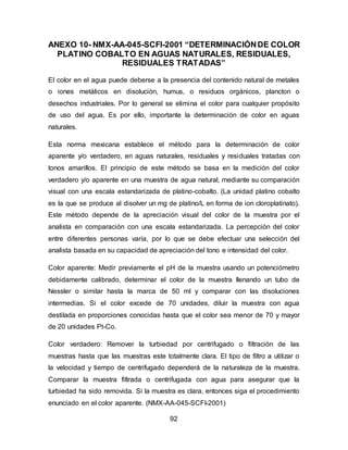 ANEXO 10- NMX-AA-045-SCFI-2001 “DETERMINACIÓN DE COLOR 
PLATINO COBALTO EN AGUAS NATURALES, RESIDUALES, 
RESIDUALES TRATADAS” 
El color en el agua puede deberse a la presencia del contenido natural de metales 
o iones metálicos en disolución, humus, o residuos orgánicos, plancton o 
desechos industriales. Por lo general se elimina el color para cualquier propósito 
de uso del agua. Es por ello, importante la determinación de color en aguas 
naturales. 
Esta norma mexicana establece el método para la determinación de color 
aparente y/o verdadero, en aguas naturales, residuales y residuales tratadas con 
tonos amarillos. El principio de este método se basa en la medición del color 
verdadero y/o aparente en una muestra de agua natural, mediante su comparación 
visual con una escala estandarizada de platino-cobalto. (La unidad platino cobalto 
es la que se produce al disolver un mg de platino/L en forma de ion cloroplatinato). 
Este método depende de la apreciación visual del color de la muestra por el 
analista en comparación con una escala estandarizada. La percepción del color 
entre diferentes personas varía, por lo que se debe efectuar una selección del 
analista basada en su capacidad de apreciación del tono e intensidad del color. 
Color aparente: Medir previamente el pH de la muestra usando un potenciómetro 
debidamente calibrado, determinar el color de la muestra llenando un tubo de 
Nessler o similar hasta la marca de 50 ml y comparar con las disoluciones 
intermedias. Si el color excede de 70 unidades, diluir la muestra con agua 
destilada en proporciones conocidas hasta que el color sea menor de 70 y mayor 
de 20 unidades Pt-Co. 
Color verdadero: Remover la turbiedad por centrifugado o filtración de las 
muestras hasta que las muestras este totalmente clara. El tipo de filtro a utilizar o 
la velocidad y tiempo de centrifugado dependerá de la naturaleza de la muestra. 
Comparar la muestra filtrada o centrifugada con agua para asegurar que la 
turbiedad ha sido removida. Si la muestra es clara, entonces siga el procedimiento 
enunciado en el color aparente. (NMX-AA-045-SCFI-2001) 
92 
 