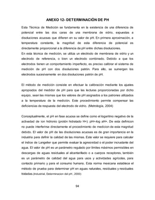 ANEXO 12- DETERMINACIÓN DE PH 
Esta Técnica de Medición se fundamenta en la existencia de una diferencia de 
potencial entre las dos caras de una membrana de vidrio, expuestas a 
disoluciones acuosas que difieren en su valor de pH. En primera aproximación, a 
temperatura constante, la magnitud de esta diferencia de potencial es 
directamente proporcional a la diferencia de pH entre dichas disoluciones. 
En esta técnica de medición, se utiliza un electrodo de membrana de vidrio y un 
electrodo de referencia, o bien un electrodo combinado. Debido a que los 
electrodos tienen un comportamiento imperfecto, es preciso calibrar el sistema de 
medición de pH con dos disoluciones patrón. Para ello, se sumergen los 
electrodos sucesivamente en dos disoluciones patrón de pH. 
El método de medición consiste en efectuar la calibración mediante los ajustes 
apropiados del medidor de pH para que las lecturas proporcionadas por dicho 
equipo, sean las mismas que los valores de pH asignados a los patrones utilizados 
a la temperatura de la medición. Este procedimiento permite compensar las 
deficiencias de respuesta del electrodo de vidrio. (Metrología, 2004) 
Conceptualmente, el pH en fase acuosa se define como el logaritmo negativo de la 
activadad de ion hidronio (protón hidratado H+): pH=-log aH+. De esta definicon 
no puede interferirse directamente el procedimiento de medicion de esta magnitud 
debido. El valor de pH de las disoluciones acuosas es de gran importancia en la 
industria para definir la calidad de las mismas. Este valor se requiere para calcular 
el índice de Langelier que permite evaluar la agresividad o el poder incrustante del 
agua. El valor de pH es un parámetro regulado por límites máximos permisibles en 
descargas de aguas residuales al alcantarillado o a cuerpos receptores, también 
es un parámetro de calidad del agua para usos y actividades agrícolas, para 
contacto primario y para el consumo humano. Esta norma mexicana establece el 
método de prueba para determinar pH en aguas naturales, residuales y residuales 
tratadas.(Industrial, Determinacion del pH , 2000) 
94 
 