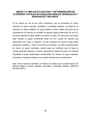 ANEXO 14- NMX-AA-073-SCFI-2001 “DETERMINACIÓN DE 
CLORUROS TOTALES EN AGUAS NATURALES, RESIDUALES Y 
RESIDUALES TRATADAS” 
El ión cloruro es uno de los iones inorgánicos que se encuentran en mayor 
cantidad en aguas naturales, residuales y residuales tratadas, su presencia es 
necesaria en aguas potables. En agua potable, el sabor salado producido por la 
concentración de cloruros es variable. En algunas aguas conteniendo 25 mg Cl-/L 
se puede detectar el sabor salado si el catión es sodio. Por otra parte, éste puede 
estar ausente en aguas conteniendo hasta 1g Cl-/L cuando los cationes que 
predominan son calcio y magnesio. Un alto contenido de cloruros puede dañar 
estructuras metálicas y evitar el crecimiento de plantas. Las altas concentraciones 
de cloruro en aguas residuales, cuando éstas son utilizadas para el riego en 
campos agrícolas deteriora, en forma importante la calidad del suelo. Es entonces 
importante el poder determinarla concentración de cloruros en aguas naturales, 
residuales y residuales tratadas en un amplio intervalo de concentraciones. 
Esta norma mexicana establece el método de análisis para la determinación de 
cloruros totales en aguas naturales, residuales y residuales tratadas. (NMX-AA- 
073-SCFI-2001) 
96 
