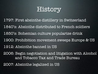 History
1797: First absinthe distillery in Switzerland
1840’s: Absinthe distributed to French soldiers
1850’s: Bohemian culture popularize drink
1900: Prohibition movement sweeps Europe & US
1912: Absinthe banned in US
2006: Begin negotiation and litigation with Alcohol
      and Tobacco Tax and Trade Bureau
2007: Absinthe legalized in US
 