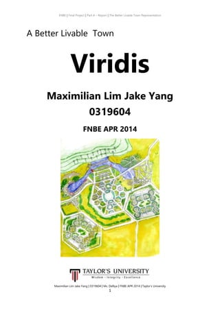ENBE | Final Project | Part A – Report | The Better Livable Town Representation
Maximilian Lim Jake Yang | 0319604 | Ms. Delliya | FNBE APR 2014 | Taylor’s University
1
A Better Livable Town
Viridis
Maximilian Lim Jake Yang
0319604
FNBE APR 2014
 