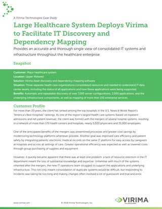 A Virima Technologies Case Study
Large Healthcare System Deploys Virima
to Facilitate IT Discovery and
Dependency Mapping
Provides an accurate and thorough single view of consolidated IT systems and
infrastructure throughout the healthcare enterprise
Snapshot
Customer: Major healthcare system
Location: Upper Midwest
Solution: Virima Asset discovery and dependency mapping software
Situation: Three separate health care organizations consolidated resources and needed to understand IT data
center assets, including the status of all applications and how those applications were being supported.
Beneﬁts: Automatic and repeatable discovery of over 7,000 server conﬁgurations, 2,000 applications, and the
underlying infrastructure components, as well as mapping of more than 150 enterprise services.
Customer Proﬁle
For more than 20 years, the client has ranked among the top hospitals in the U.S. News & World Report's
“America’s Best Hospitals” rankings. As one of the region’s largest health care systems (based on inpatient
admissions and net patient revenue), the client was formed with the mergers of several hospital systems, resulting
in a network of more than 170 health centers and hospitals, nearly 5,000 physicians and 35,000 employees.
One of the anticipated beneﬁts of the mergers was streamlined processes and greater cost savings by
modernizing technology platforms whenever possible. Another goal was improved care efficiency and patient
safety by integrating patients’ electronic medical records on the same IT platform for easy access by caregivers
at hospitals and across all settings of care. Greater operational efficiency was expected as well as lowered costs
through group purchasing of supplies and equipment.
However, it quickly became apparent that there was at least one problem: a lack of resource retention in the IT
department meant the loss of substantial knowledge and expertise. Unfamiliar with much of the systems
inherited after the mergers, the new IT operations team struggled to support the applications and underlying
infrastructure. This not only meant consolidation of duplicate systems would be difficult, but responding to
incidents was taking far too long and making changes often involved a lot of guesswork and trial and error.
www.virima.com © 2018 Virima Technologies, Inc.
 