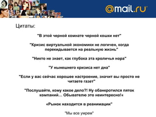 Цитаты:  &quot;В этой черной комнате черной кошки нет&quot; &quot;Кризис виртуальной экономики не логичен, когда перекидывается на реальную жизнь&quot; &quot;Никто не знает, как глубока эта кроличья нора&quot; &quot;У нынешнего кризиса нет дна&quot; &quot;Если у вас сейчас хорошее настроение, значит вы просто не читаете газет&quot; &quot;Послушайте, кому какое дело?! Ну обанкротился пяток компаний… Обывателю это неинтересно!« «Рынок находится в реанимации&quot; &quot;Мы все умрем&quot; 