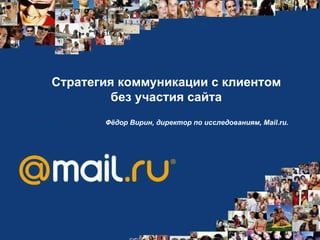 Стратегия коммуникации с клиентом без участия сайта Фёдор Вирин, директор по исследованиям, Mail.ru.   