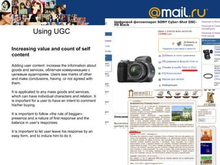 Using UGC Increasing value and count of self content Adding user content  increase the information about goods and services , облегчая коммуникацию с целевым аудиториям .   Users see marks of other and make conclusions, having  or not agreed with them .  It is applicated to any mass goods and services, which can have individual characters and relation.   It is important for a user to have an intent to comment his/her buying .  It is important to follow  « the rule of   beggar »:  presence and a nature of first response and the balance in user’s responses. It is important to let user leave his response by an easy form, and to induce him to do it .  