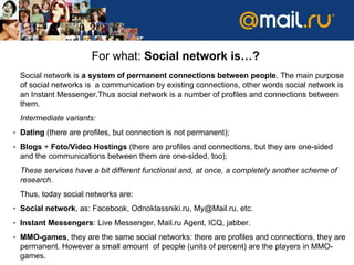 For what :  Social network is… ? Social network   is   a system of permanent connections between people .   The main purpose of social networks is  a communication by existing connections ,  other words   social network is an   Instant Messenger . Thus   social network is a number of profiles and connections between them .  Intermediate variants :  Dating   ( there are profiles, but connection is not permanent ); Blogs  +  Foto/Video   Hostings  ( there are profiles and connections ,  but they are one-sided   and   the communications between them are one-sided, too ); These services have   a bit different functional   and, at once, a completely another scheme of research .  Thus ,  today social networks are :  Social network ,  as :  Facebook, Odnoklassniki.ru ,  [email_address] ,  etc. Instant Messengers :  Live Messenger, Mail.ru Agent, ICQ, jabber. MMO-games ,  they are the same social networks :  there are profiles and connections ,  they are permanent .  However a small amount  of people  ( units of percent )  are the players   in  ММО- games .  