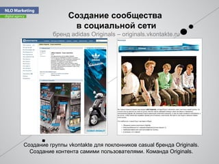 Cоздание сообщества
в социальной сети
бренд adidas Originals – originals.vkontakte.ru
Создание группы vkontakte для поклонников casual бренда Originals.
Создание контента самими пользователями. Команда Originals.
 